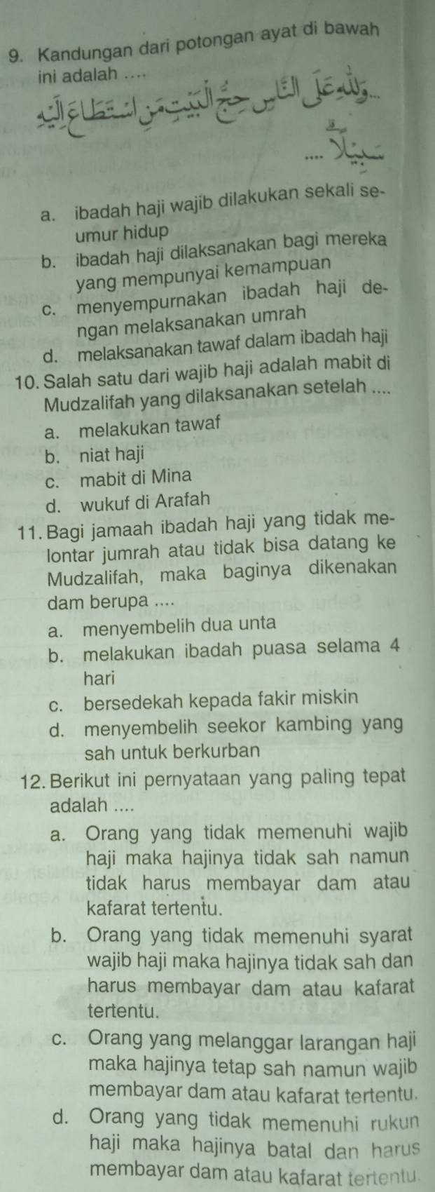 Kandungan dari potongan ayat di bawah
ini adalah ....
a. ibadah haji wajib dilakukan sekali se-
umur hidup
b. ibadah haji dilaksanakan bagi mereka
yang mempunyai kemampuan
c. menyempurnakan ibadah haji de-
ngan melaksanakan umrah
d. melaksanakan tawaf dalam ibadah haji
10. Salah satu dari wajib haji adalah mabit di
Mudzalifah yang dilaksanakan setelah ....
a. melakukan tawaf
b. niat haji
c. mabit di Mina
d. wukuf di Arafah
11. Bagi jamaah ibadah haji yang tidak me-
lontar jumrah atau tidak bisa datang ke
Mudzalifah, maka baginya dikenakan
dam berupa ....
a. menyembelih dua unta
b. melakukan ibadah puasa selama 4
hari
c. bersedekah kepada fakir miskin
d. menyembelih seekor kambing yang
sah untuk berkurban
12. Berikut ini pernyataan yang paling tepat
adalah ....
a. Orang yang tidak memenuhi wajib
haji maka hajinya tidak sah namun
tidak harus membayar dam atau
kafarat tertentu.
b. Orang yang tidak memenuhi syarat
wajib haji maka hajinya tidak sah dan
harus membayar dam atau kafarat
tertentu.
c. Orang yang melanggar larangan haji
maka hajinya tetap sah namun wajib
membayar dam atau kafarat tertentu.
d. Orang yang tidak memenuhi rukun
haji maka hajinya batal dan harus 
membayar dam atau kafarat tertentu.