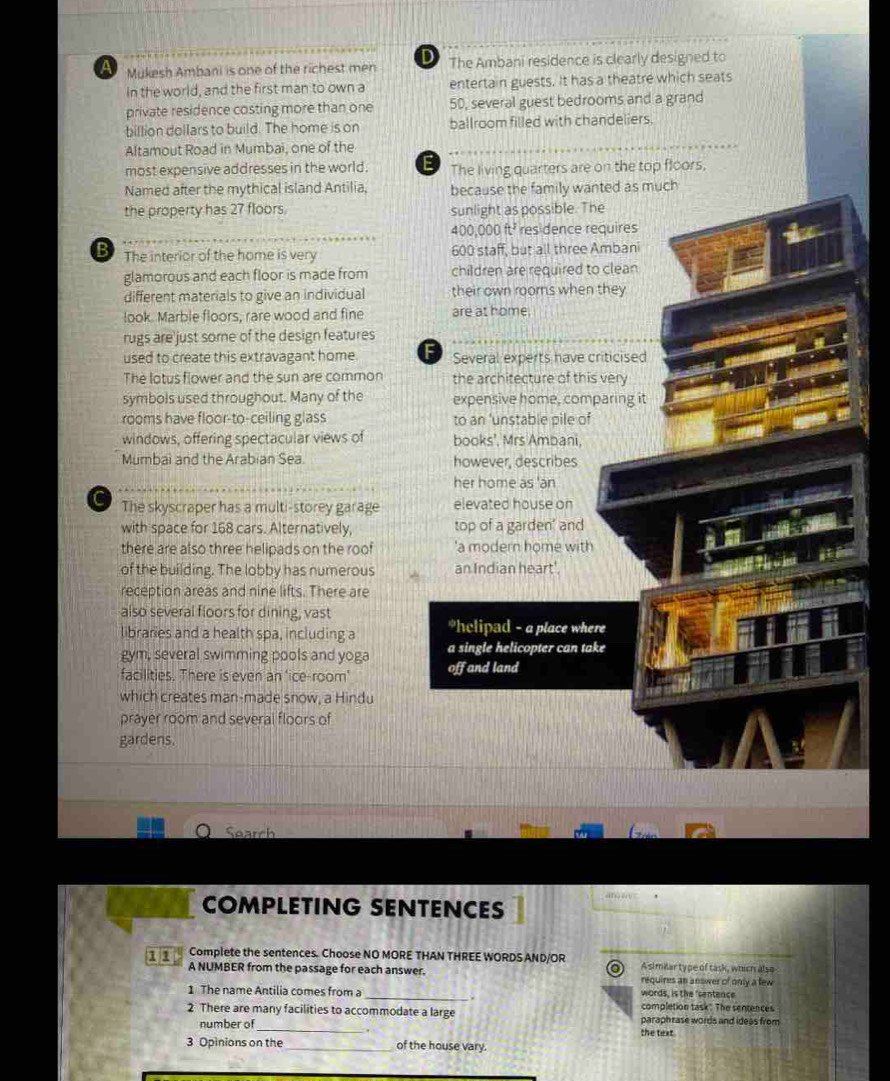Mukesh Ambani is one of the richest men The Ambani residence is clearly designed to 
In the world, and the first man to own a entertain guests. It has a theatre which seats 
private residence costing more than one 50, several guest bedrooms and a grand 
billion dollars to build. The home is on ballroom filled with chandeliers. 
Altamout Road in Mumbai, one of the 
most expensive addresses in the world. E The living quarters are on the top floors, 
Named after the mythical island Antilia, 
the property has 27 floors. 
B The interior of the home is very 
glamorous and each floor is made from 
different materials to give an individual 
look. Marble floors, rare wood and fine 
rugs are just some of the design features 
used to create this extravagant home. 
The lotus flower and the sun are common 
symbols used throughout. Many of the 
rooms have floor-to-ceiling glass 
windows, offering spectacular views of 
Mumbai and the Arabian Sea. 
The skyscraper has a multi-storey garage 
with space for 168 cars. Alternatively, 
there are also three helipads on the roof 
of the building. The lobby has numerous 
reception areas and nine lifts. There are 
also several floors for dining, vast 
libraries and a health spa, including a 
gym, several swimming pools and yoga 
facilities. There is even an 'ice-room' 
which creates man-made snow, a Hindu 
prayer room and several floors of 
gardens. 
Search 

COMPLETING SENTENCES 
Complete the sentences. Choose NO MORE THAN THREE WORDS AND/OR A similar type of task, which also 
A NUMBER from the passage for each answer. requires an answer of only a tew 
words, is the 'sentence 
1 The name Antilia comes from a _completion task". The sentences 
2 There are many facilities to accommodate a large paraphrase words and ideas from 
number of_ the text 
3 Opinions on the _of the house vary