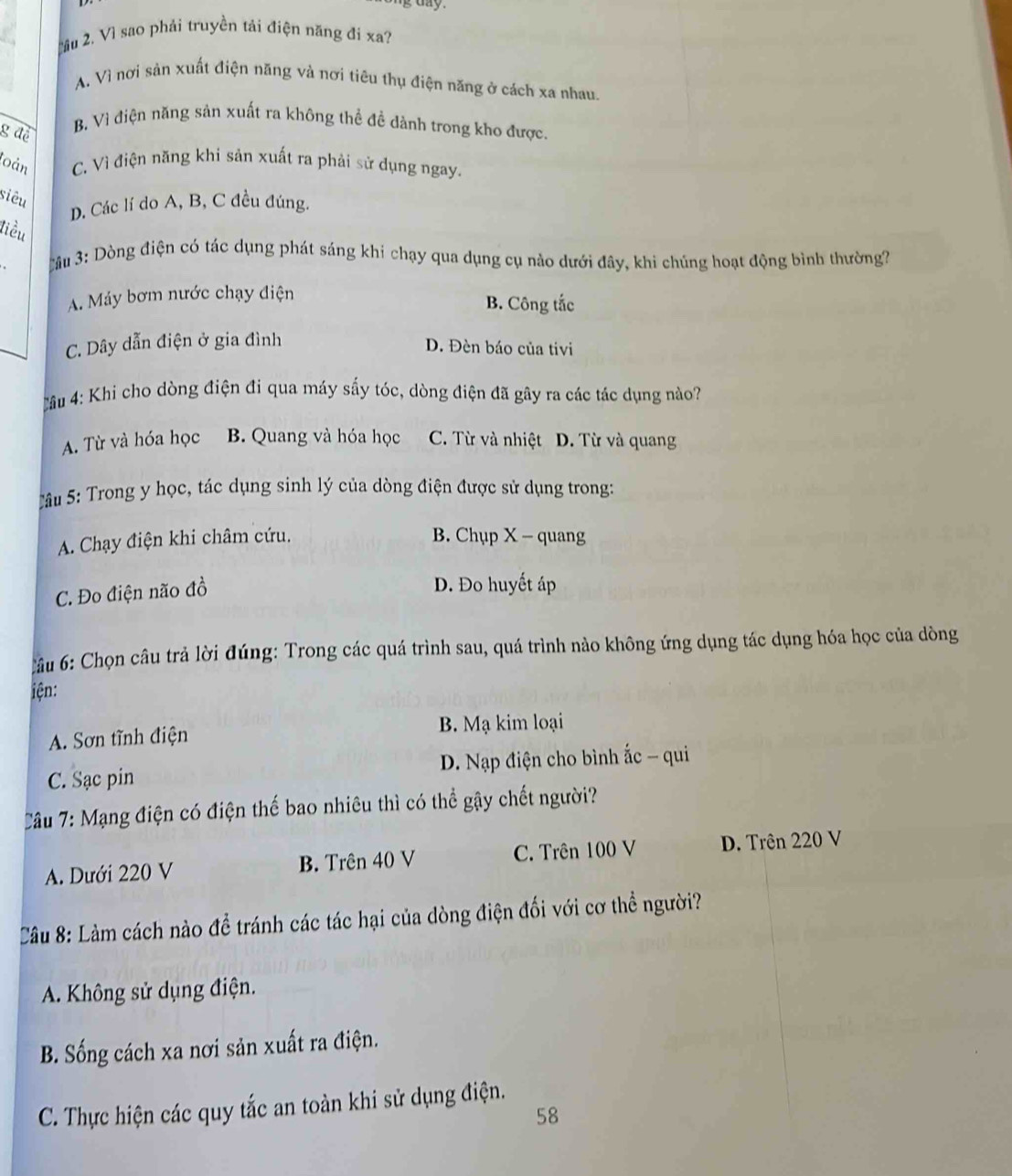 Mầu 2. Vì sao phải truyền tải điện năng đi xa?
A. Vì nơi sản xuất điện năng và nơi tiêu thụ điện năng ở cách xa nhau.
B, Vì điện năng sản xuất ra không thể đề dành trong kho được.
g đề
loàn C. Vì điện năng khi sản xuất ra phải sử dụng ngay.
siêu
D. Các lí do A, B, C đều đúng.
tiểu
3u 3: Dòng điện có tác dụng phát sáng khí chạy qua dụng cụ nào dưới đây, khi chúng hoạt động bình thường?
A. Máy bơm nước chạy điện B. Công tắc
C. Dây dẫn điện ở gia đình
D. Đèn báo của tivi
ầâu 4: Khi cho dòng điện đi qua máy sấy tóc, dòng điện đã gây ra các tác dụng nào?
A. Từ và hóa học B. Quang và hóa học C. Từ và nhiệt D. Từ và quang
T ầu 5: Trong y học, tác dụng sinh lý của dòng điện được sử dụng trong:
A. Chạy điện khi châm cứu. B. Chụp X - quang
C. Đo điện não đồ
D. Đo huyết áp
âu 6: Chọn câu trả lời đúng: Trong các quá trình sau, quá trình nào không ứng dụng tác dụng hóa học của dòng
iện:
A. Sơn tĩnh điện B. Mạ kim loại
C. Sạc pin D. Nạp điện cho bình ắc - qui
Tâu 7: Mạng điện có điện thế bao nhiêu thì có thể gậy chết người?
A. Dưới 220 V B. Trên 40 V C. Trên 100 V D. Trên 220 V
Câu 8: Làm cách nào để tránh các tác hại của dòng điện đối với cơ thể người?
A. Không sử dụng điện.
B. Sống cách xa nơi sản xuất ra điện.
C. Thực hiện các quy tắc an toàn khi sử dụng điện.
58