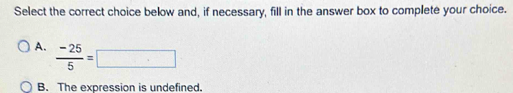 Select the correct choice below and, if necessary, fill in the answer box to complete your choice.
A.  (-25)/5 =□
B. The expression is undefined.