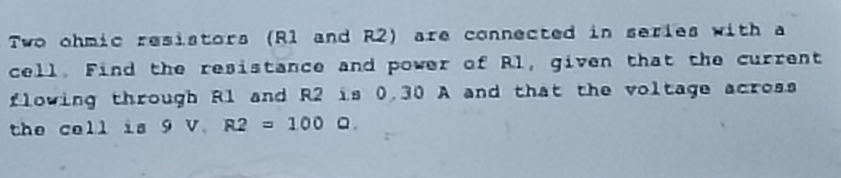 Two ohmic resistors (R1 and R2) are connected in series with a 
cell. Find the resistance and power of Rl, given that the current 
flowing through R1 and R2 is 0,30 A and that the voltage across 
the cell is 9V.R2=1000.