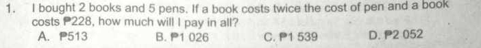 bought 2 books and 5 pens. If a book costs twice the cost of pen and a book
costs 228, how much will I pay in all?
A. P513 B. 1 026 C. P1 539 D. P2 052