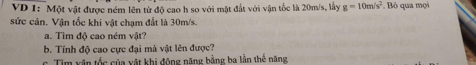 VD 1: Một vật được ném lên từ độ cao h so với mặt đất với vận tốc là 20m/s, lấy g=10m/s^2. Bỏ qua mọi 
sức cản. Vận tốc khi vật chạm đất là 30m/s. 
a. Tìm độ cao ném vật? 
b. Tính độ cao cực đại mà vật lên được? 
c. Tìm vận tốc của vật khi đông năng bằng ba lần thế năng