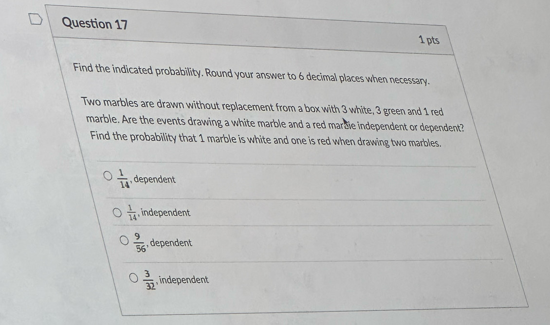 Find the indicated probability. Round your answer to 6 decimal places when necessary.
Two marbles are drawn without replacement from a box with 3 white, 3 green and 1 red
marble. Are the events drawing a white marble and a red marčie independent or dependent?
Find the probability that 1 marble is white and one is red when drawing two marbles.
 1/14  , dependent
 1/14  , independent
 9/56  , dependent
 3/32  , independent