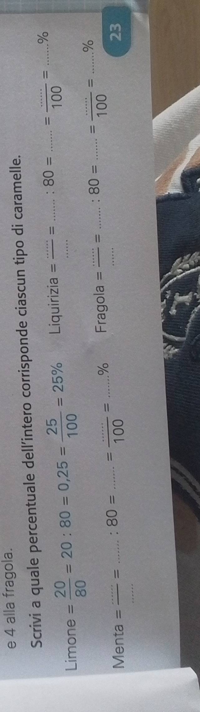 alla fragola. 
Scrivi a quale percentuale dell’intero corrisponde ciascun tipo di caramelle. 
Limone = 20/80 =20:80=0,25= 25/100 =25% Liquirizia = _ _ = _. 80= _ = ·s /100 =......% _ 
_ 
% Fragola = _= _. 80= _ = ·s /100 = _ % 
Menta =  (.......80=......=80=.......=.....)/100 = _____ 
23