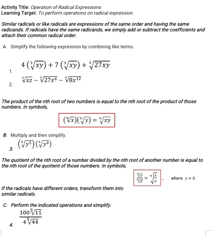 Activity Title: Operation of Radical Expressions 
Learning Target: To perform operations on radical expression 
Similar radicals or like radicals are expressions of the same order and having the same 
radicands. If radicals have the same radicands, we simply add or subtract the coefficients and 
attach their common radical order. 
A. Simplify the following expression by combining like terms.
4(sqrt[3](xy))+7(sqrt[3](xy))+sqrt[3](27xy)
1.
sqrt[3](xz)-sqrt[3](27x^6)-sqrt[3](8x^(12))
2. 
The product of the nth root of two numbers is equal to the nth root of the product of those 
numbers. In symbols,
(sqrt[n](x))(sqrt[n](y))=sqrt[n](xy)
B. Multiply and then simplify. 
3. (sqrt[5](y^5))(sqrt[4](y^4))
The quotient of the nth root of a number divided by the nth root of another number is equal to 
the nth root of the quotient of those numbers. In symbols
 sqrt[n](x)/sqrt[n](y) =sqrt[n](frac x)y| where y!= 0. 
If the radicals have different orders, transform them into 
similar radicals. 
C. Perform the indicated operations and simplify. 
4.  100sqrt[5](11)/4sqrt[5](44) 