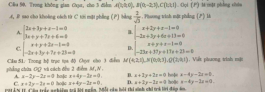 Trong không gian Oxyz, cho 3 điểm A(1;0;0), B(0;-2;3), C(1;1;1). Gọi (P) là mặt phẳng chứa
A, B sao cho khoảng cách từ C tới mặt phẳng (P) bằng  2/sqrt(3) . Phương trình mặt phẳng (P) là
A. beginarrayl 2x+3y+z-1=0 3x+y+7z+6=0endarray. beginarrayl x+2y+z-1=0 -2x+3y+6z+13=0endarray.
B.
C. beginarrayl x+y+2z-1=0 -2x+3y+7z+23=0endarray. beginarrayl x+y+z-1=0 -23x+37y+17z+23=0endarray.
D.
Câu 51: Trong hệ trục tọa độ Oxyz cho 3 điểm M(4;2;1), N(0;0;3),Q(2;0;1). Viết phương trình mặt
phẳng chứa OQ và cách đều 2 điểm M, N .
A. x-2y-2z=0 hoặc x+4y-2z=0. B. x+2y+2z=0 hoặc x-4y-2z=0.
C. x+2y-2z=0 hoặc x+4y-2z=0. D. x+2y-2z=0 hoặc x-4y-2z=0. 
PHÀN II. Câu trắc nghiêm trả lời ngắn. Mỗi câu hồi thí sinh chỉ trả lời đáp án.