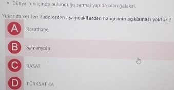 Dünya' nin içinde bulunduğu sarmal yapıda olan galaksi.
Yukarıda verilen ifadelerden aşağıdakilerden hangisinin açıklaması yoktur ?
A Rasathane
B Samanyolu
C RASAT
D TürKsAt 4A