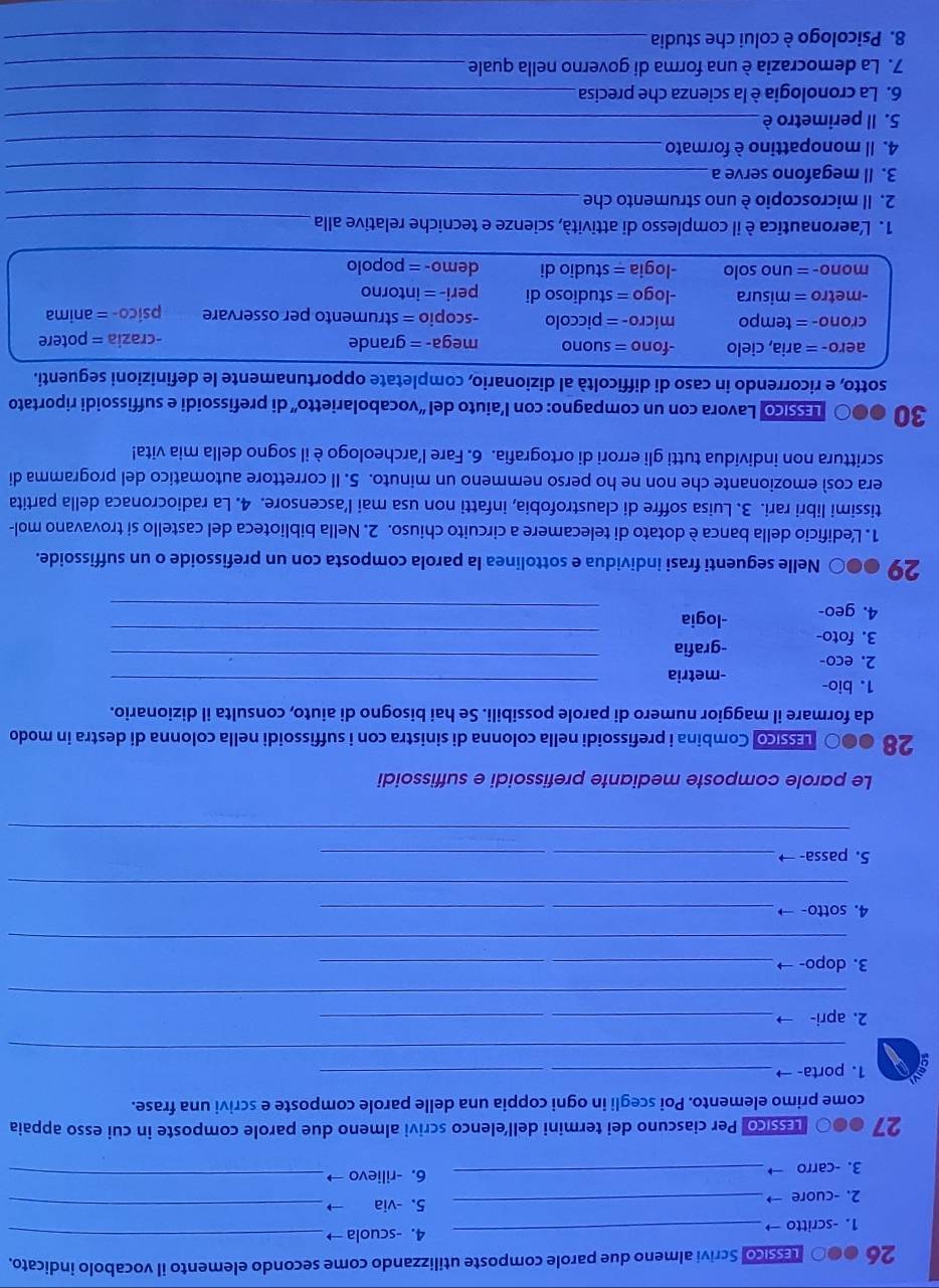 26 000 pásicol Scrivi almeno due parole composte utilizzando come secondo elemento il vocabolo indicato.
1. -scritto → _4. -scuola→_
2. -cuore → _5. -via →_
3. -carro  _6. -rilievo →_
27 ●●0 háscol Per ciascuno dei termini dell’elenco scrivi almeno due parole composte in cui esso appaia
come primo elemento. Poi scegli in ogni coppia una delle parole composte e scrivi una frase.
1. porta- →_
_
2. apri- →_
_
_
3. dopo- →_
_
4. sotto- →_
_
5. passa- →_
_
__
Le parole composte mediante prefissoidi e suffissoidi
28 ●●○ ssico Combina i prefissoidi nella colonna di sinistra con i suffissoidi nella colonna di destra in modo
da formare il maggior numero di parole possibili. Se hai bisogno di aiuto, consulta il dizionario.
1. bio- -metria_
2. eco- -grafia_
3. foto
4. geo- -logia_
_
29 ●●○ Nelle seguenti frasi individua e sottolinea la parola composta con un prefissoide o un suffissoide.
1. Ledificio della banca è dotato di telecamere a circuito chiuso. 2. Nella biblioteca del castello si trovavano mol-
tissimi libri rari. 3. Luisa soffre di claustrofobia, infatti non usa mai l’ascensore. 4. La radiocronaca della partita
era così emozionante che non ne ho perso nemmeno un minuto. 5. Il correttore automatico del programma di
scrittura non individua tutti gli errori di ortografia. 6. Fare l’archeologo è il sogno della mia vita!
30 ●●〇 μssico Lavora con un compagno: con l’aiuto del “vocabolarietto” di prefissoidi e suffissoidi riportato
sotto, e ricorrendo in caso di difficoltà al dizionario, completate opportunamente le definizioni seguenti.
aero- = aria, cielo -fono = suono mega- = grande -crazia = potere
crono- = tempo micro- = piccolo -scopio = strumento per osservare psico- = anima
-metro = misura -logo = studioso di peri- = intorno
mono- = uno solo -logia = studio di demo- = popolo
1. L'aeronautica è il complesso di attività, scienze e tecniche relative alla_
2. Il microscopio è uno strumento che_
3. Il megafono serve a_
4. Il monopattino è formato_
5. Il perimetro è_
6. La cronologia è la scienza che precisa_
7. La democrazia è una forma di governo nella quale_
8. Psicologo è colui che studia_