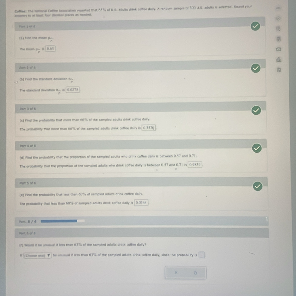 Coffee: The National Coffee Association reported that 65% of U.S. adults drink coffee daily. A random sample of 300 U.S. adults is selected. Round your 
answers to at least four decmal places as needed. 
Patì of B 
(a) Find the masn JL 
The mein js. is 0.65
fort 2 of 6 
(b) Find the standand deviation^5widehat rendarray  
The standard deviation G is 0.0275
Part 3 of 6 
(c) Find the probability that more than 66% of the sampled adults drink coffee daily. 
The probability that more than 66% of the sampled adults drink coffee daily is 0.3570
Part 4 of 6 
(d) Find the probability that the proportion of the sampied adults who drink coffee daily is between 0.57 and 0.71. 
The probability that the proportion of the sampled adults who drink coffee daily is between 0.57 and 0.71 is 0.9839
Part S of 6 
(e) Find the probability that less than 60% of sampled adults drink coffee daily. 
The probability that less than 60% of sampied adults drink coffee daily is 0.0344
Part 5 / 6 
Pprt 6 of 6 
(7) Wosld it be unusual if less than 63% of the sampled adults drink coffee daily? 
It (Chooser one) be unusual if less than 63% of the sampled adults drink coffee daily, since the probability is □
× 5