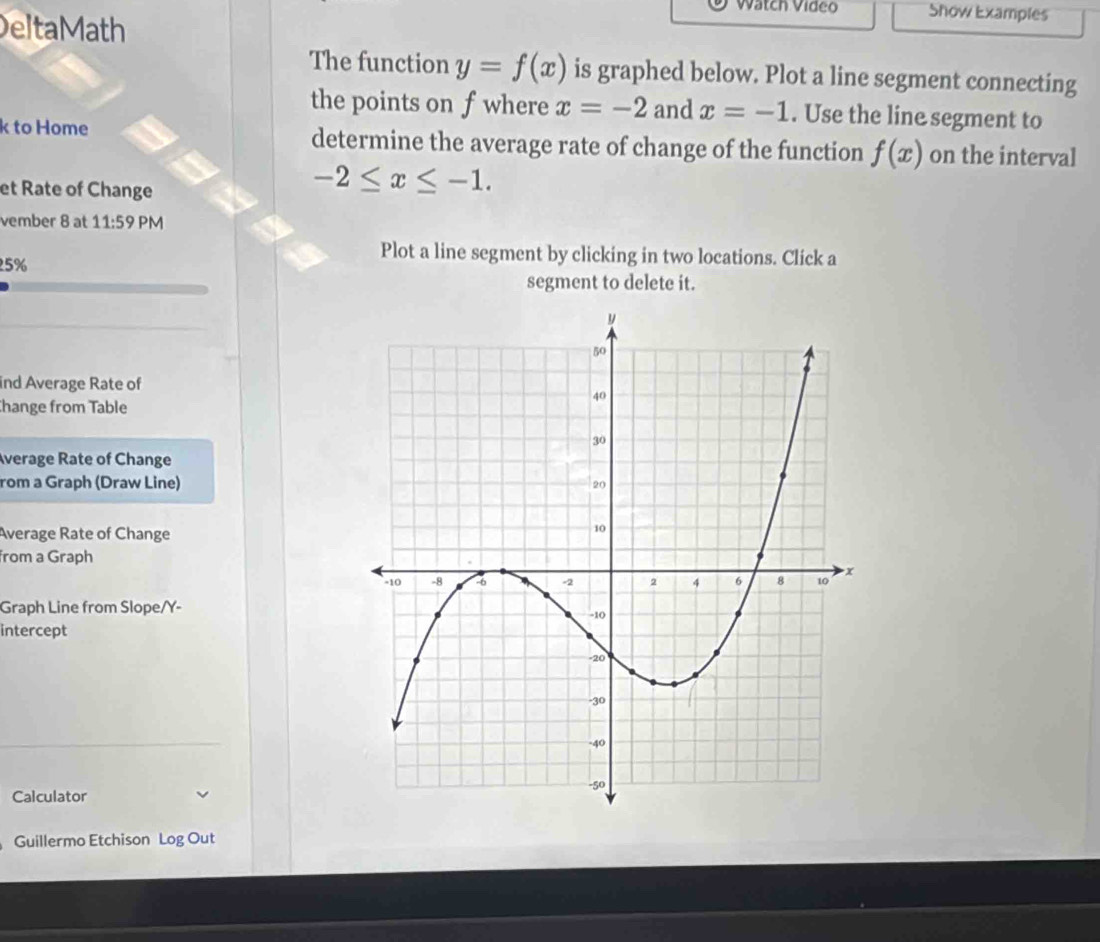 Watch Video Show Examples 
DeltaMath 
The function y=f(x) is graphed below. Plot a line segment connecting 
the points on f where x=-2 and x=-1. Use the line segment to
k to Home determine the average rate of change of the function f(x) on the interval 
et Rate of Change
-2≤ x≤ -1. 
vember 8 at 11:59 PM
25%
Plot a line segment by clicking in two locations. Click a 
segment to delete it. 
ind Average Rate of 
hange from Table 
Average Rate of Change 
rom a Graph (Draw Line) 
Average Rate of Change 
from a Graph 
Graph Line from Slope/ Y - 
intercept 
Calculator 
Guillermo Etchison Log Out