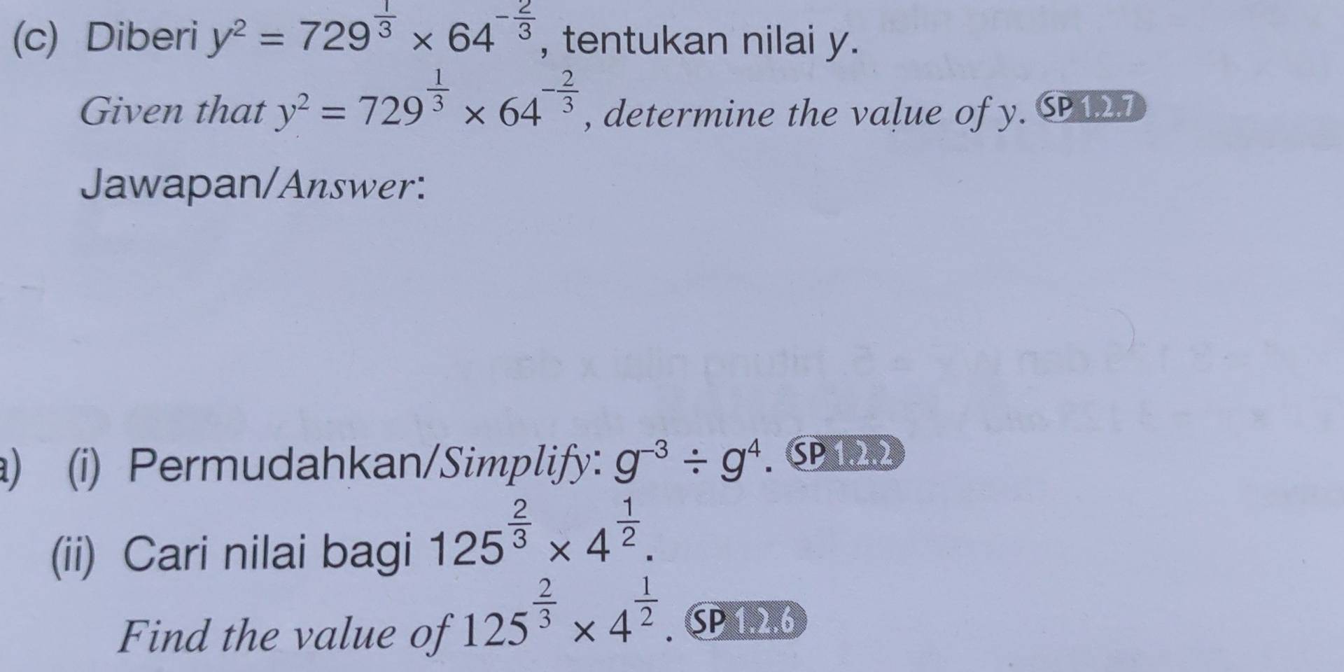 Diberi y^2=729^(frac 1)3* 64^(-frac 2)3 , tentukan nilai y. 
Given that y^2=729^(frac 1)3* 64^(-frac 2)3 , determine the value of y. SP127 
Jawapan/Answer: 
) (i) Permudahkan/Simplify: g^(-3)/ g^4. SP 122 
(ii) Cari nilai bagi 125^(frac 2)3* 4^(frac 1)2. 
Find the value of
125^(frac 2)3* 4^(frac 1)2 SP 1.2.6