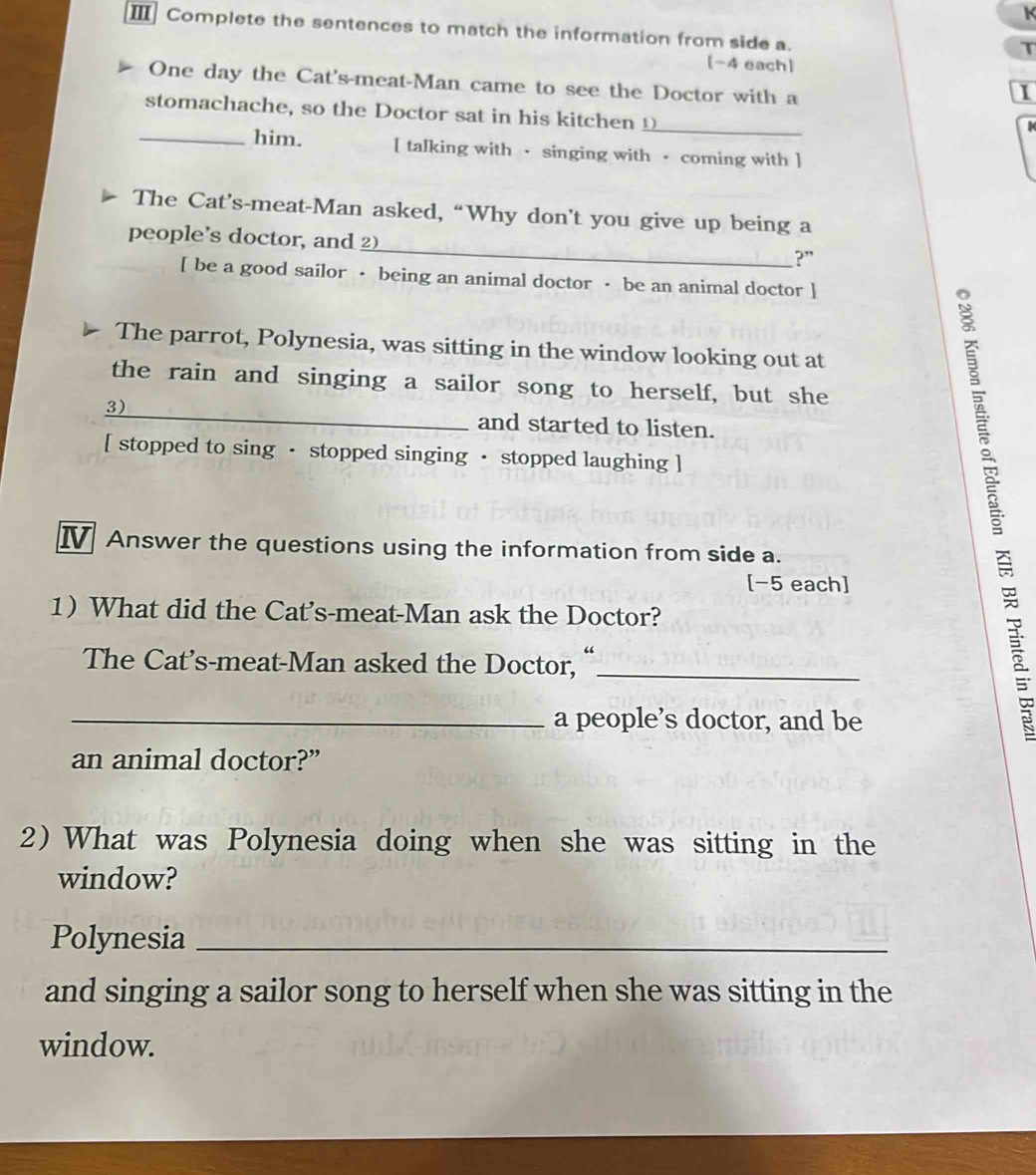 Ⅲ Complete the sentences to match the information from side a. 
T 
[-4 each] 
One day the Cat's-meat-Man came to see the Doctor with a 
I 
_ 
stomachache, so the Doctor sat in his kitchen _ 
_him. [ talking with · singing with · coming with ] 
The Cat’s-meat-Man asked, “Why don’t you give up being a 
people's doctor, and _?” 
[ be a good sailor · being an animal doctor · be an animal doctor ] 
The parrot, Polynesia, was sitting in the window looking out at 
the rain and singing a sailor song to herself, but she 
3)_ and started to listen. 
[ stopped to sing · stopped singing · stopped laughing ] 
I Answer the questions using the information from side a. 
[-5 each] 
1 What did the Cat's-meat-Man ask the Doctor? 
The Cat's-meat-Man asked the Doctor, "_ 
_a people’s doctor, and be 
an animal doctor?” 
2) What was Polynesia doing when she was sitting in the 
window? 
Polynesia_ 
and singing a sailor song to herself when she was sitting in the 
window.