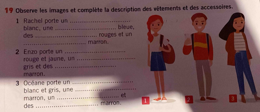 Observe les images et complète la description des vêtements et des accessoires. 
1 Rachel porte un_ 
blanc, une _bleue, 
des _rouges et un 
_marron. 
2 Enzo porte un_ 
rouge et jaune, un_ 
gris et des_ 
marron. 
3 Océane porte un_ 
blanc et gris, une_ 
marron, un 
_et 
2 
des _marron. 1 3