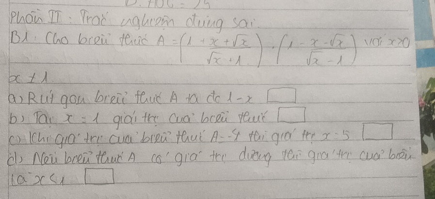 .+100=25
phán II: Prad aghrom dung sai 
B1 Cho bieù thuǒ A=(1+ (x+sqrt(x))/sqrt(x)+1 )· (1- (x-sqrt(x))/sqrt(x)-1 ) vOi x≥ 0
x± 1
(a) Rui gou breii fauǒ A ta do 1-x□
b) Tac x=1 giòi thy cuá bcei ruǐ □ 
() (hí giā tri cuablea thuǐ A=-^ct tai già te x=5 □ 
( Neu breǔ thuà A co già the dung tái giāt cuàboù 
a x<1□
