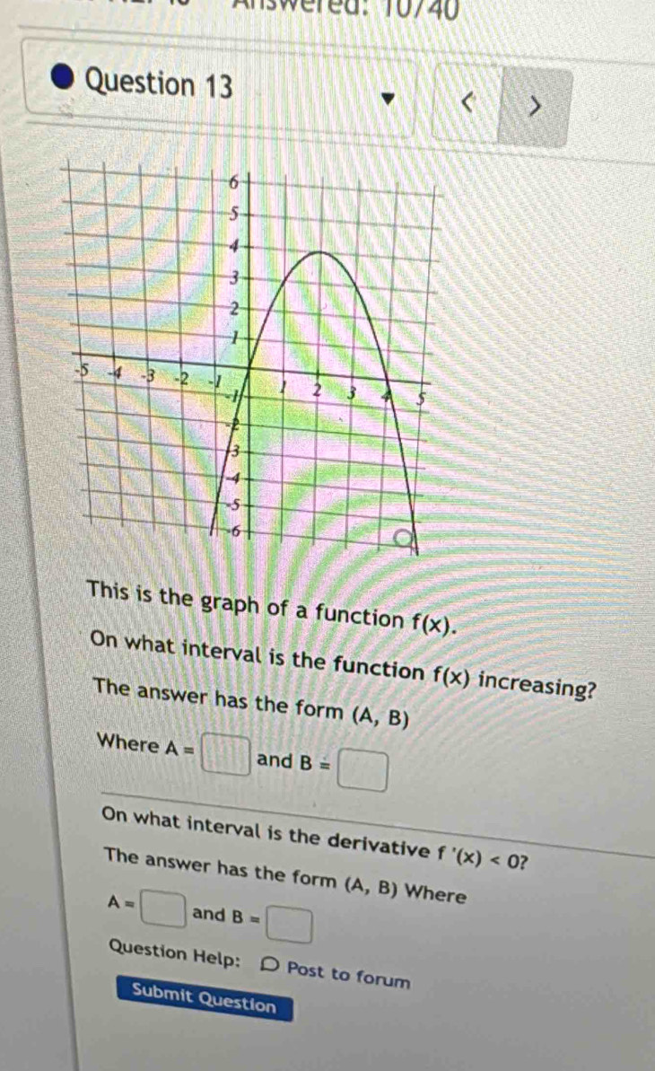 Iswered: 10/40 
Question 13 
< > 
This is the graph of a function f(x). 
On what interval is the function f(x) increasing? 
The answer has the form (A,B)
Where A=□ and B=□
On what interval is the derivative f'(x)<0</tex> ? 
The answer has the form (A,B) Where
A=□ and B=□
Question Help: D Post to forum 
Submit Question