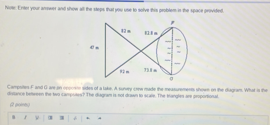 Note: Enter your answer and show all the steps that you use to solve this problem in the space provided. 
Campsites F and G are on opposite sides of a lake. A survey crew made the measurements shown on the diagram. What is the 
distance between the two campsites? The diagram is not drawn to scale. The triangles are proportional. 
(2 points) 
B 1 
√;