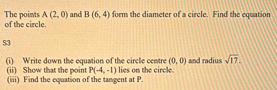 The points A(2,0) and B(6,4) form the diameter of a circle. Find the equation 
of the circle. 
S3 
(i) Write down the equation of the circle centre (0,0) and radius sqrt(17). 
(ii) Show that the point P(-4,-1) lies on the circle. 
(iii) Find the equation of the tangent at P.