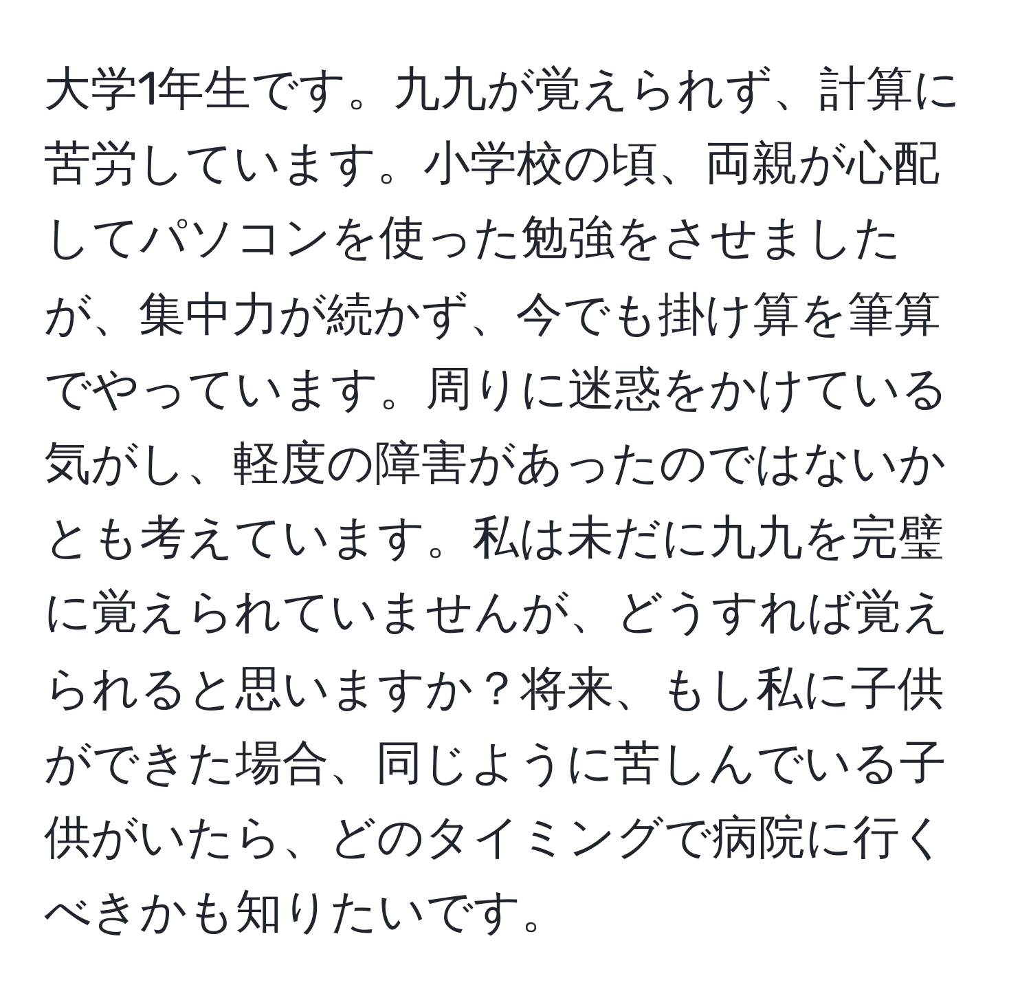 大学1年生です。九九が覚えられず、計算に苦労しています。小学校の頃、両親が心配してパソコンを使った勉強をさせましたが、集中力が続かず、今でも掛け算を筆算でやっています。周りに迷惑をかけている気がし、軽度の障害があったのではないかとも考えています。私は未だに九九を完璧に覚えられていませんが、どうすれば覚えられると思いますか？将来、もし私に子供ができた場合、同じように苦しんでいる子供がいたら、どのタイミングで病院に行くべきかも知りたいです。