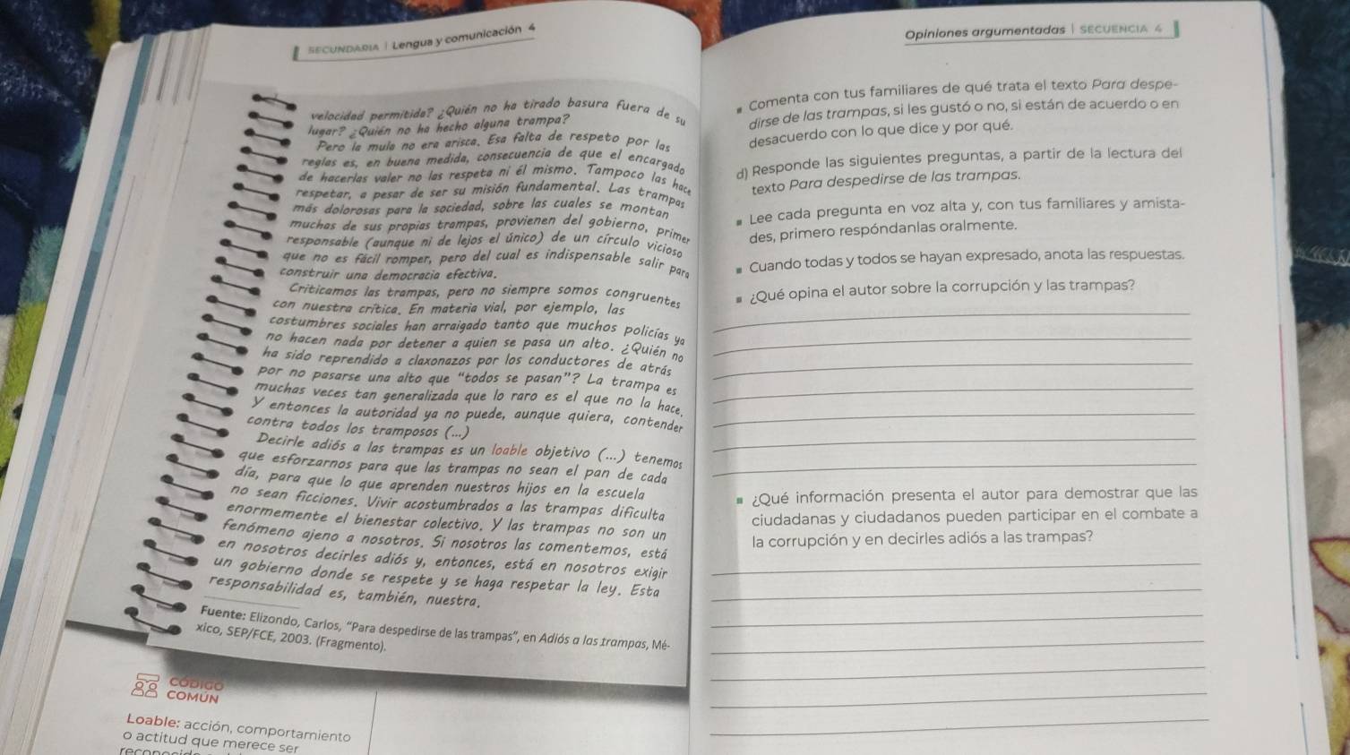 SECUNDABI | Lengua y comunicación 4
Opiniones argumentadas | SECUENcIA 4
velocidad permitida? ¿Quién no ha tirado basura fuera de su * Comenta con tus familiares de qué trata el texto Pard despe-
lugar? _Quién no ha hecho alguna trampa? dirse de las trampas, si les gustó o no, si están de acuerdo o en
Pero la mula no era arisca. Esa falta de respeto por las
reglas es, en buena medida, consecuencia de que el encargado desacuerdo con lo que dice y por qué.
de hacerlas valer no las respeta ni él mismo. Tampoco las hack d) Responde las siguientes preguntas, a partir de la lectura del
más dolorosas para la sociedad, sobre las cuales se montan texto Para despedirse de las trampas.
respetar, a pesar de ser su misión fundamental. Las trampas
muchas de sus propias trampas, provienen del gobierno, primer # Lee cada pregunta en voz alta y, con tus familiares y amista-
des, primero respóndanias oralmente.
respansable (aunque ni de lejos el único) de un círculo vicioso
que no es fácil romper, pero del cual es indispensable salir para
construir una democracia efectiva. Cuando todas y todos se hayan expresado, anota las respuestas.
_
Criticamos las trampas, pero no siempre somos congruentes
con nuestra crítica. En materia vial, por ejemplo, las ¿Qué opina el autor sobre la corrupción y las trampas?
costumbres sociales han arraigado tanto que muchos policías ye
no hacen nada por detener a quien se pasa un alto. ¿Quién no_
ha sido reprendido a claxonazos por los conductores de atrás_
por no pasarse una alto que “todos se pasan”? La trampa es
muchas veces tan generalizada que lo raro es el que no la hace._
Y entonces la autoridad ya no puede, aunque quiera, contender_
contra todos los tramposos (...)
Decirle adiós a las trampas es un loable objetivo (...) tenemos_
que esforzarnos para que las trampas no sean el pan de cada_
día, para que lo que aprenden nuestros hijos en la escuela
¿Qué información presenta el autor para demostrar que las
no sean ficciones. Vivir acostumbrados a las trampas dificulta
ciudadanas y ciudadanos pueden participar en el combate a
enormemente el bienestar colectivo. Y las trampas no son un
la corrupción y en decirles adiós a las trampas?
fenómeno ajeno a nosotros. Si nosotros las comentemos, está
en nosotros decirles adiós y, entonces, está en nosotros exigir
un gobierno donde se respete y se haga respetar la ley. Esta__
responsabilidad es, también, nuestra.
Fuente: Elizondo, Carlos, “Para despedirse de las trampas”, en Adiós α los trampas, Mé-__
xico, SEP/FCE, 2003. (Fragmento).
_
CóDigo
_
CoMÚN
Loable: acción, comportamiento
_
o actitud que merece ser