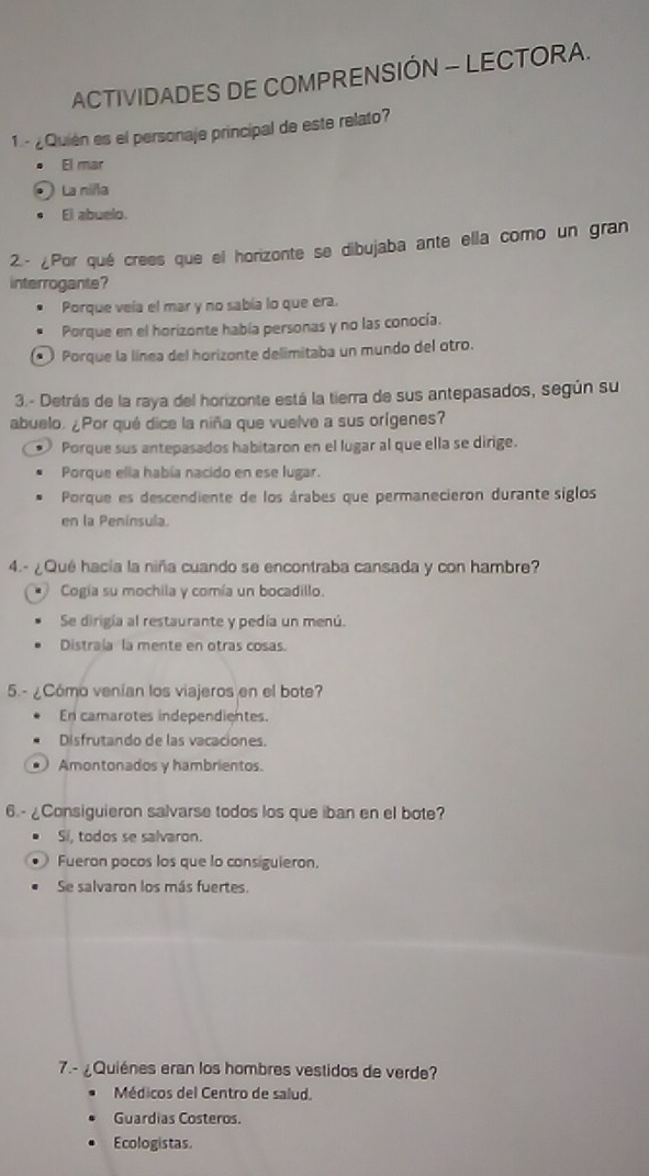 ACTIVIDADES DE COMPRENSIÓN - LECTORA.
1 - ¿ Quién es el personaje principal de este relato?
El mar
La niña
El abuelo.
2.- ¿Por qué crees que el horizonte se dibujaba ante ella como un gran
interrogante?
Porque veía el mar y no sabía lo que era.
Porque en el horizonte había personas y no las conocía.
* Porque la línea del horizonte delimitaba un mundo del otro.
3.- Detrás de la raya del horizonte está la tierra de sus antepasados, según su
abuelo. ¿Por qué dice la niña que vuelve a sus orígenes?
、 Porque sus antepasados habitaron en el lugar al que ella se dirige.
Porque ella había nacido en ese lugar.
Porque es descendiente de los árabes que permanecieron durante siglos
en la Península.
4.- ¿Qué hacía la niña cuando se encontraba cansada y con hambre?
Cogía su mochila y comía un bocadillo.
Se dirigía al restaurante y pedía un menú.
Distraía la mente en otras cosas.
5.- ¿Cómo venían los viajeros en el bote?
En camarotes independientes.
Disfrutando de las vacaciones.
* Amontonados y hambrientos.
6.-¿Consiguieron salvarse todos los que iban en el bote?
Si, todos se salvaron.
Fueron pocos los que lo consiguieron.
Se salvaron los más fuertes.
7.- ¿Quiénes eran los hombres vestidos de verde?
Médicos del Centro de salud.
Guardias Costeros.
Ecologistas