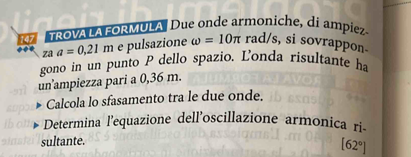 147 TROVALA FORMULA Due onde armoniche, di ampiez- 
za a=0,21m e pulsazione omega =10π rad/s, si sovrappon- 
gono in un punto P dello spazio. Ľonda risultante ha 
un’ampiezza pari a 0,36 m. 
Calcola lo sfasamento tra le due onde. 
Determina l'equazione dell'oscillazione armonica ri- 
sultante.
[62°]