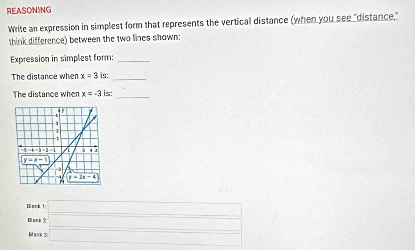 REASONING
Write an expression in simplest form that represents the vertical distance (when you see "distance,"
think difference) between the two lines shown:
Expression in simplest form:_
The distance when x=3 is:_
The distance when x=-3 is:_
Blank 1: □
Blank □
Blank 3: □