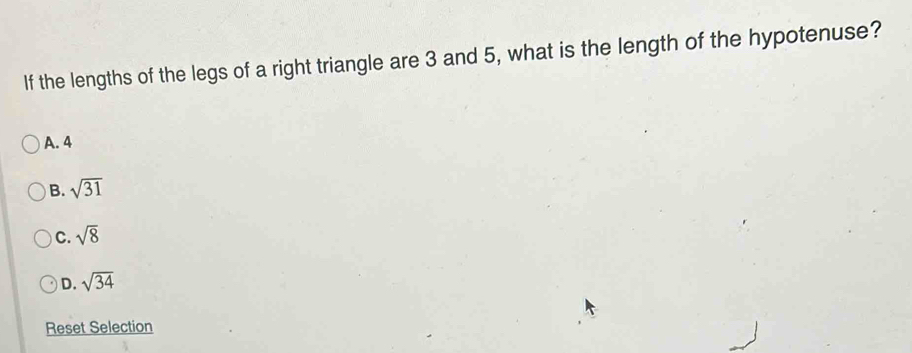 If the lengths of the legs of a right triangle are 3 and 5, what is the length of the hypotenuse?
A. 4
B. sqrt(31)
C. sqrt(8)
D. sqrt(34)
Reset Selection