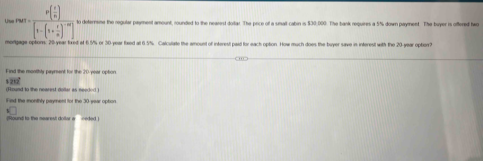 Us ,p_Mr=frac P( r/n )[1-(1+ r/n )^-m] to determine the regular payment amount, rounded to the nearest dollar. The price of a small cabin is $30,000. The bank requires a 5% down payment. The buyer is offered two 
mortgage options: 20-year fixed at 6.5% or 30-year fixed at 6.5%. Calculate the amount of interest paid for each option. How much does the buyer save in interest with the 20-year option? 
Find the monthly payment for the 20-year option
$212
(Round to the nearest dollar as needed.) 
Find the monthly payment for the 30-year option. 
(Round to the nearest dollar a eeded.)