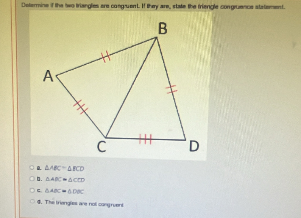 Determine if the two triangles are congruent. If they are, state the triangle congruence statement.
8. △ ABC≌ △ BCD
b. △ ABC≌ △ CCD
C. △ ABC=△ DBC. The triangles are not congruent