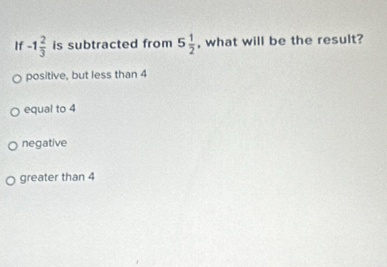 If -1 2/3  is subtracted from 5 1/2  , what will be the result?
positive, but less than 4
equal to 4
negative
greater than 4