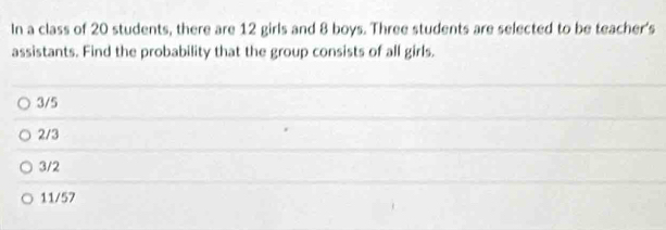 In a class of 20 students, there are 12 girls and 8 boys. Three students are selected to be teacher's
assistants. Find the probability that the group consists of all girls.
3/5
2/3
3/2
11/57