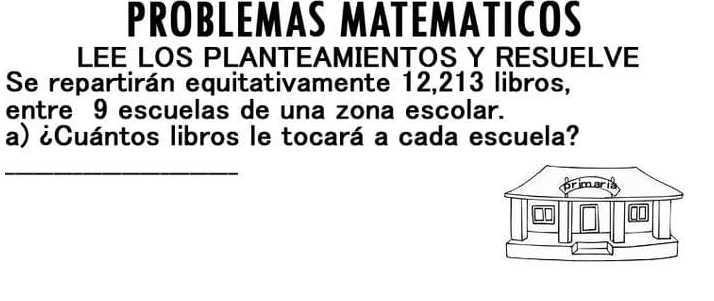 PROBLEMAS MATEMATICOS 
LEE LOS PLANTEAMIENTOS Y RESUELVE 
Se repartirán equitativamente 12, 213 libros, 
entre 9 escuelas de una zona escolar. 
a) ¿Cuántos libros le tocará a cada escuela? 
_