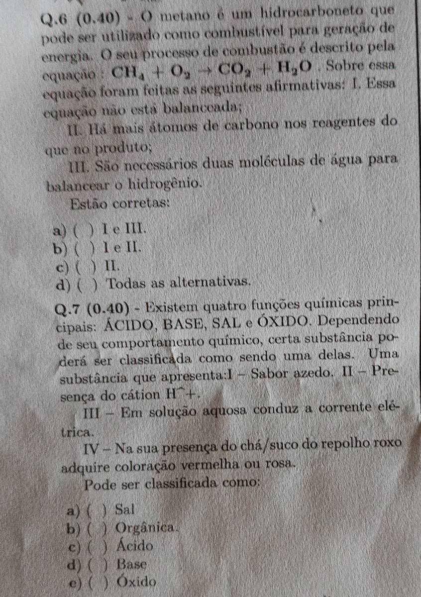 6(0.40)-O metano é um hidrocarboneto que
pode ser utilizado como combustível para geração de
energia. O seu processo de combustão é descrito pela
equação : CH_4+O_2to CO_2+H_2O. Sobre essa
equação foram feitas as seguintes afirmativas: I. Essa
equação não está balanceada;
I. Há mais átomos de carbono nos reagentes do
que no produto;
II. São necessários duas moléculas de água para
balancear o hidrogênio.
Estão corretas:
a) ( ) I e III.
b) ( ) I e II.
c) ( ) II.
a) ( ) Todas as alternativas.
Q.7 (0.40) - Existem quatro funções químicas prin-
cipais: ÁCIDO, BASE, SAL e ÓXIDO. Dependendo
de seu comportamento químico, certa substância po-
derá ser classificada como sendo uma delas. Uma
substância que apresenta:I - Sabor azedo. II - Pre-
sença do cátion H^+.
III - Em solução aquosa conduz a corrente elé-
trica.
IV-N a sua presença do chá/suco do repolho roxo
adquire coloração vermelha ou rosa.
Pode ser classificada como:
a) (  Sal
b) ( ) Orgânica.
c) ( ) Ácido
d)( ) Base
e) ( ) Óxido