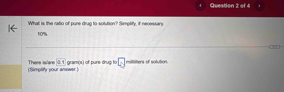 < Question 2 of 4 
What is the ratio of pure drug to solution? Simplify, if necessary.
10%
There is/are 0.1 gram (s) of pure drug to milliliters of solution. 
(Simplify your answer.)