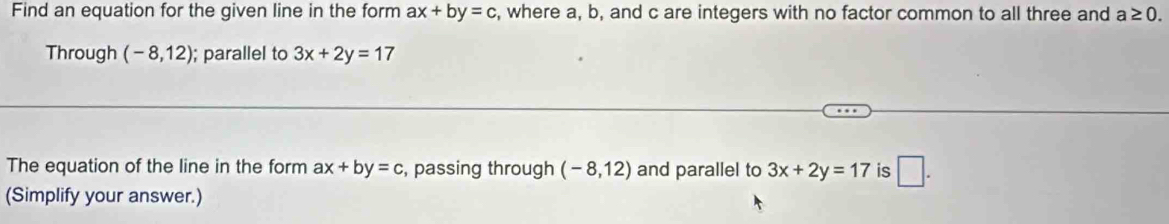 Find an equation for the given line in the form ax+by=c , where a, b, and c are integers with no factor common to all three and a≥ 0. 
Through (-8,12); parallel to 3x+2y=17
The equation of the line in the form ax+by=c , passing through (-8,12) and parallel to 3x+2y=17 is □ . 
(Simplify your answer.)