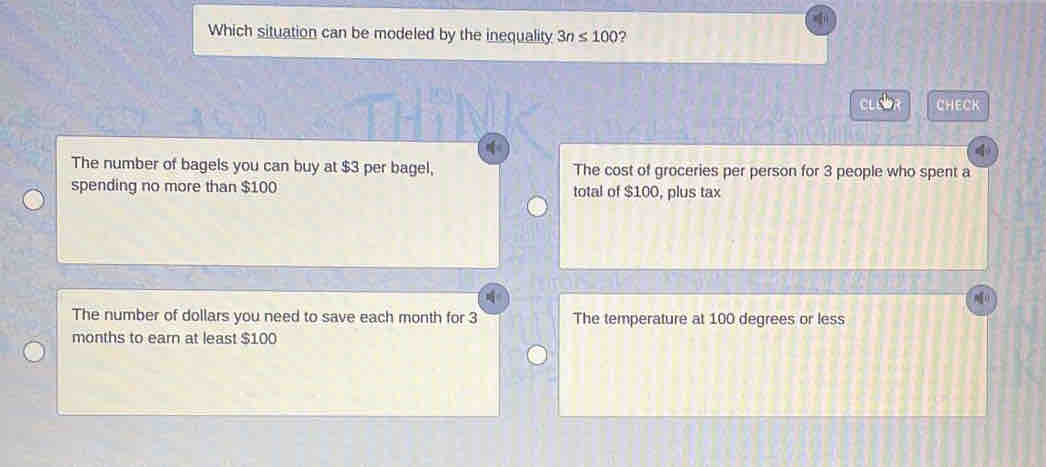 Which situation can be modeled by the inequality 3n≤ 100 ?
e o CHECK
The number of bagels you can buy at $3 per bagel, The cost of groceries per person for 3 people who spent a
spending no more than $100 total of $100, plus tax
The number of dollars you need to save each month for 3 The temperature at 100 degrees or less
months to earn at least $100