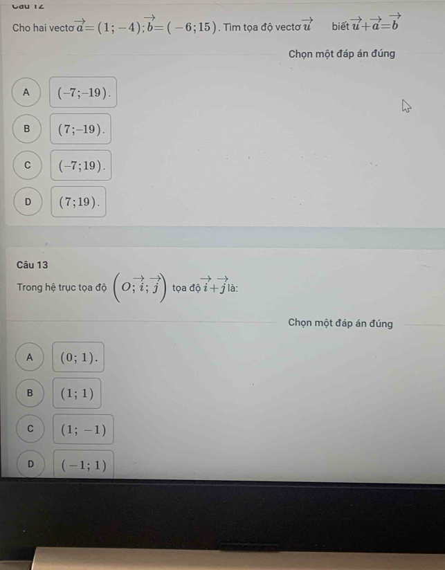 Cau 1∠
Cho hai vecto vector a=(1;-4); vector b=(-6;15). Tìm tọa độ vectơ vector u biết vector u+vector a=vector b
Chọn một đáp án đúng
A (-7;-19).
B (7;-19).
C (-7;19).
D (7;19). 
Câu 13
Trong hệ trục tọa độ beginpmatrix O;vector i;vector jendpmatrix tọa độ i+j là:
Chọn một đáp án đúng
A (0;1).
B (1;1)
C (1;-1)
D (-1;1)