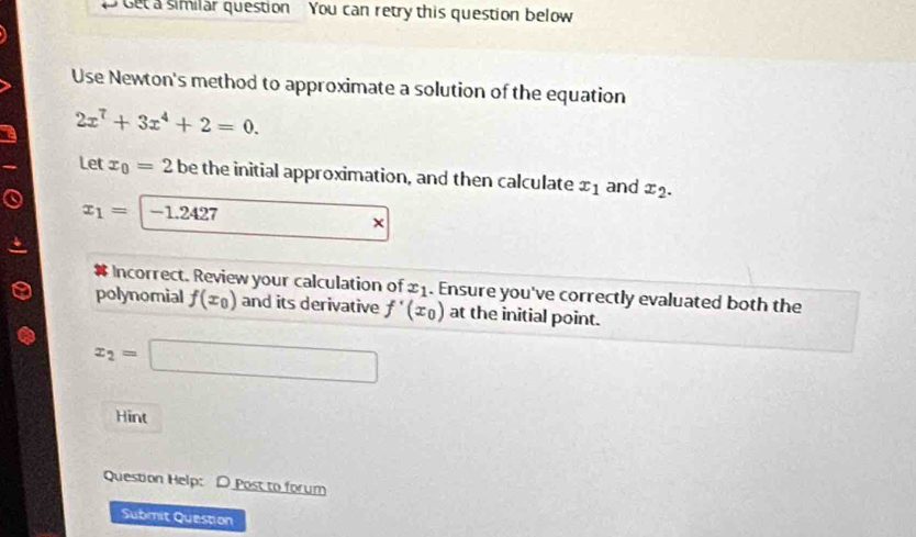 Get a similar question You can retry this question below 
Use Newton's method to approximate a solution of the equation
2x^7+3x^4+2=0. 
Let x_0=2 be the initial approximation, and then calculate x_1 and x_2.
x_1= -1.2427
# Incorrect. Review your calculation of x_1. Ensure you've correctly evaluated both the 
polynomial f(x_0) and its derivative f'(x_0) at the initial point.
x_2=□
Hint 
Question Help: D Post to forum 
Submit Question