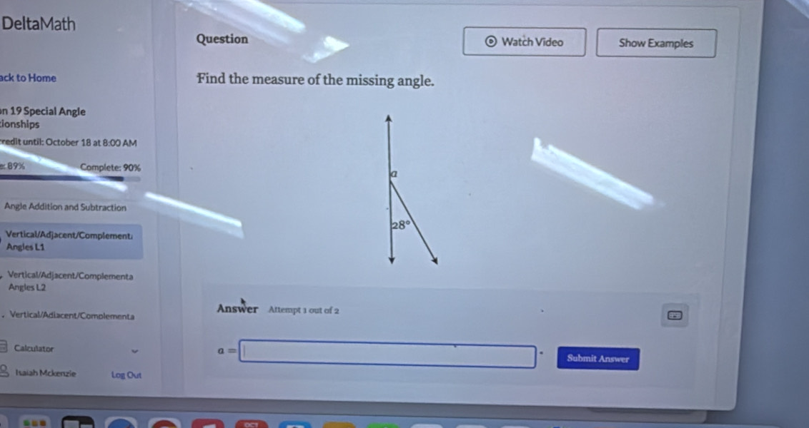 DeltaMath 
Question Watch Video Show Examples 
ack to Home Find the measure of the missing angle. 
n 19 Special Angle 
ionships 
redit until: October 18 at 8:00 AM 
er 89% Complete: 90% a 
Angle Addition and Subtraction
28°
Vertical/Adjacent/Complement: 
Angles L1
Vertical/Adjacent/Complementa 
Angles L2 
Answer Attempt 1 out of 2 
. Vertical/Adiacent/Complementa 
Calculator
a= _ □  ∴ ∠ C-A≌ (A-C)^2=(sqrt()^2 □  Submit Answer 
Isaiah Mckenzie Log Out