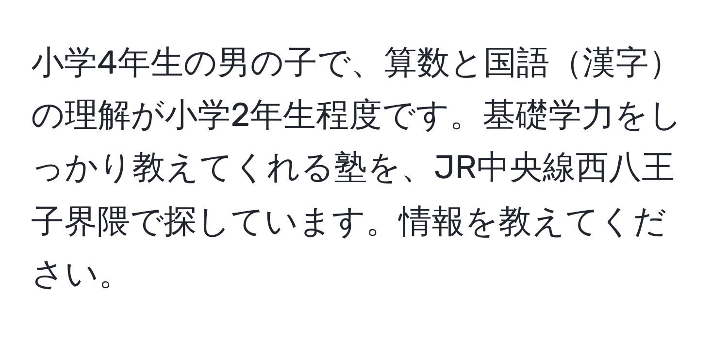 小学4年生の男の子で、算数と国語漢字の理解が小学2年生程度です。基礎学力をしっかり教えてくれる塾を、JR中央線西八王子界隈で探しています。情報を教えてください。