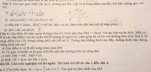 AC. Cầu 3. Cho tam giác ABC cần tại A, đường cao BH. Lấy D là trung điểm của BC. Kè DK vuông góc với
a)  1/BC^2 ( 1/sin^2C -1)= 1/4AD^2 
b) ADcos DAC+DC.cos DCA=AC. 
c) Nếu AB=10cm, BAC=40° thì BHapprox 6,44 (làm tròn đến hai chữ số thập phân).
d) BH=BC s nBCH
Câu 4. Cho điểm M nằm ngoài đường tròn (O;5cm) sao cho OM=10cm. Vẽ các tiếp tuyến MA, MB (A,
B là các tiếp điểm) và cát tuyển MCD không đi qua O (C nằm giữa M và D) với đường tròn (O). Gọi E là
rung điểm của CD. Đoạn thẳng MO cất AB tại H. Trong các khẳng định sau đây, khẳng định nào đúng,
thẳng định nào sai?
a) Hai điểm A và B đổi xứng nhau qua OM
b) Tứ giác OAMB và tứ giác AEOM nội tiếp đường tròn có cùng tâm
c) OH. OM+MC.MD=20.
d) Biết OE=3cm thì DE=6cm. 
nần III. Câu trắc nghiệm trả lời ngắn. Thí sinh trả lời từ câu 1 đến câu 6,
u 1. Cho biểu thức M=2a+frac 3 với a≥ 2. Tìm giá trị nhỏ nhất của 4M