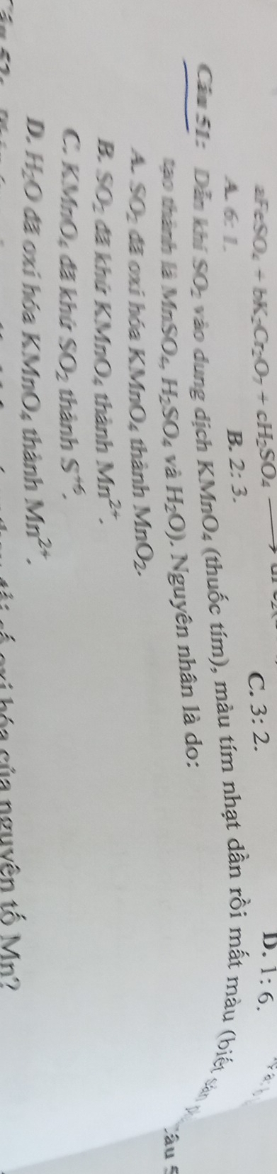 aFeSO_4+bK_2Cr_2O_7+cH_2SO_4to
C. 3:2.
A. 6:1.
B. 2:3. D. 1:6. 
Câu 51: Dẫn khí SO_2 vào dung dịch KJ MnO_4 : thuc tím), màu tím nhạt dần rồi mất màu (biết sản 
tạo thành là MnSO_4 H_2SO_4 và H_2O). Nguyên nhân là do:
Câu
A. SO_2 đã oxi hóa KMi _0O_4 thành MnO_2.
B. SO_2 đã khứ KMnO₄ thành Mn^(2+).
C. KMnO_4 đã khứ SO_2 thành S^(+6).
D. H_2O đã oxi hóa KMnO_4 thành Mn^(2+). 
c ó e ri hóa của nguyên tố Mn?