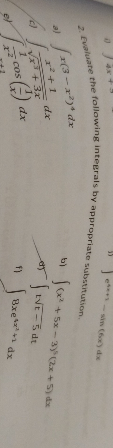 ∈t 4x+3
1) ∈t e^(4x+1)-sin (6x)dx
2. Evaluate the following integrals by appropriate substitution. 
a) ∈t x(3-x^2)^4dx
c) ∈t  (x^2+1)/sqrt(x^3+3x) dx
b) ∈t (x^2+5x-3)^5(2x+5)dx
et ∈t tsqrt(t-5)dt
e ∈t  1/x^2 cos ( 1/x )dx
f) ∈t 8xe^(4x^2)+1dx