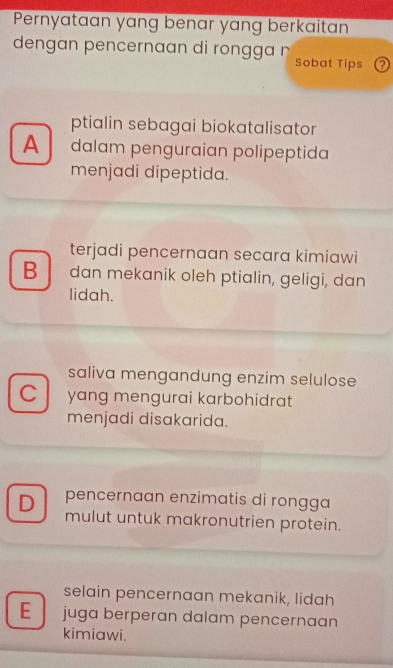 Pernyataan yang benar yang berkaitan
dengan pencernaan di rongga n
Sobat Tips ?
ptialin sebagai biokatalisator
A dalam penguraian polipeptida
menjadi dipeptida.
terjadi pencernaan secara kimiawi
B dan mekanik oleh ptialin, geligi, dan
lidah.
saliva mengandung enzim selulose
C yang mengurai karbohidrat
menjadi disakarida.
D pencernaan enzimatis di rongga
mulut untuk makronutrien protein.
selain pencernaan mekanik, lidah
E juga berperan dalam pencernaan
kimiawi.