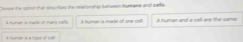 Croose the option that describes the relationship between homans and cells.
A human is made of many calls A human is made of one calll A human and a cell are the same
A human is a type of call