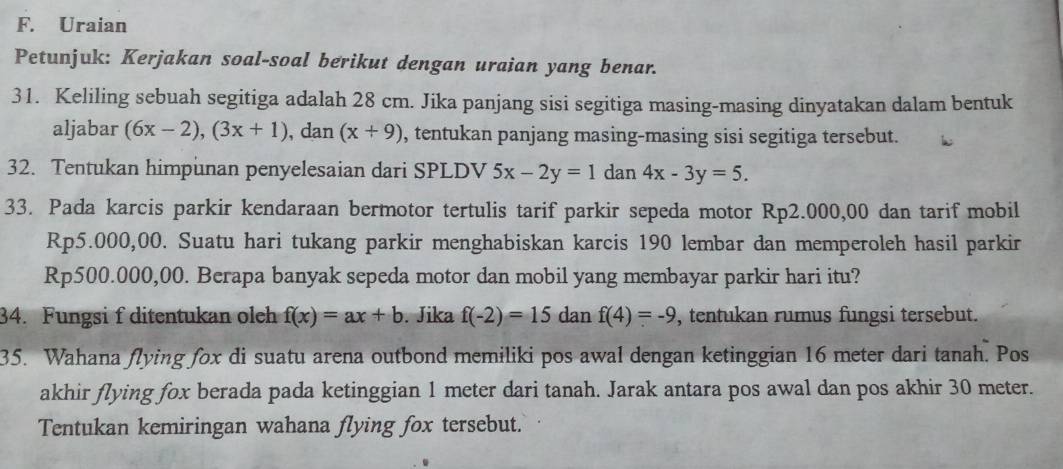 Uraian 
Petunjuk: Kerjakan soal-soal berikut dengan uraian yang benar. 
31. Keliling sebuah segitiga adalah 28 cm. Jika panjang sisi segitiga masing-masing dinyatakan dalam bentuk 
aljabar (6x-2), (3x+1) , dan (x+9) , tentukan panjang masing-masing sisi segitiga tersebut. 
32. Tentukan himpunan penyelesaian dari SPLDV 5x-2y=1dan4x-3y=5. 
33. Pada karcis parkir kendaraan bermotor tertulis tarif parkir sepeda motor Rp2.000,00 dan tarif mobil
Rp5.000,00. Suatu hari tukang parkir menghabiskan karcis 190 lembar dan memperoleh hasil parkir
Rp500.000,00. Berapa banyak sepeda motor dan mobil yang membayar parkir hari itu? 
34. Fungsi f ditentukan olch f(x)=ax+b. Jika f(-2)=15 dan f(4)=-9 , tentukan rumus fungsi tersebut. 
35. Wahana flying fox di suatu arena outbond memiliki pos awal dengan ketinggian 16 meter dari tanah. Pos 
akhir flying fox berada pada ketinggian 1 meter dari tanah. Jarak antara pos awal dan pos akhir 30 meter. 
Tentukan kemiringan wahana flying fox tersebut.