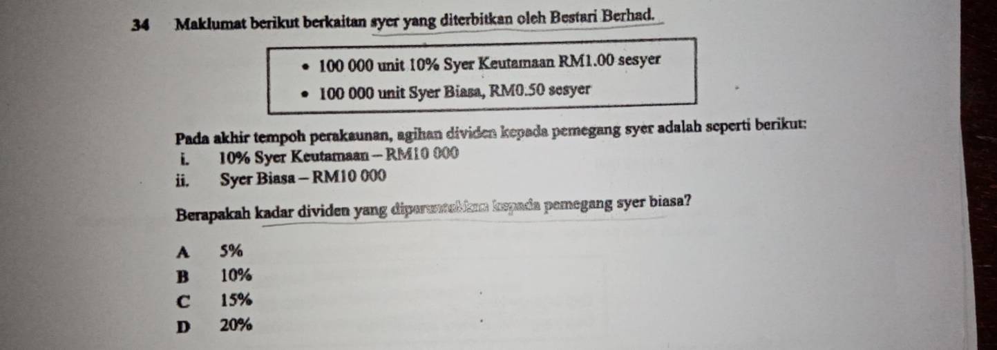 Maklumat berikut berkaitan syer yang diterbitkan oleh Bestari Berhad.
100 000 unit 10% Syer Keutamaan RM1.00 sesyer
100 000 unit Syer Biasa, RM0.50 sesyer
Pada akhir tempoh perakaunan, agihan dividen kepada pemegang syer adalah seperti berikut:
i. 10% Syer Keutamaan - RM10 000
ii. Syer Biasa - RM10 000
Berapakah kadar dividen yang dipersal ken kepada pemegang syer biasa?
A 5%
B 10%
C 15%
D 20%