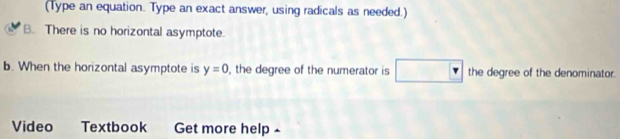 (Type an equation. Type an exact answer, using radicals as needed.)
B. There is no horizontal asymptote.
b. When the horizontal asymptote is y=0 , the degree of the numerator is the degree of the denominator.
Video Textbook Get more help