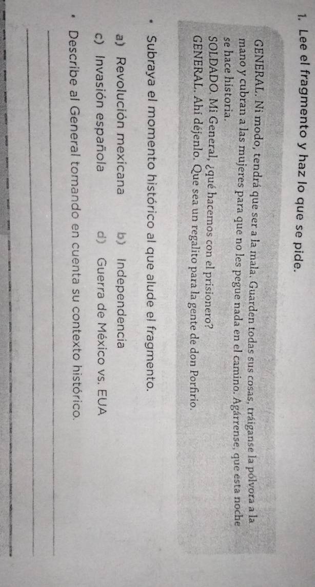 Lee el fragmento y haz lo que se pide.
GENERAL. Ni modo, tendrá que ser a la mala. Guarden todas sus cosas, tráiganse la pólvora a la
mano y cubran a las mujeres para que no les pegue nada en el camino. Agárrense, que esta noche
se hace historia.
SOLDADO. Mi General, ¿qué hacemos con el prisionero?
GENERAL. Ahí déjenlo. Que sea un regalito para la gente de don Porfrio.
Subraya el momento histórico al que alude el fragmento.
a) Revolución mexicana b) Independencia
c) Invasión española d) Guerra de México vs. EUA
Describe al General tomando en cuenta su contexto histórico.
_
_
_